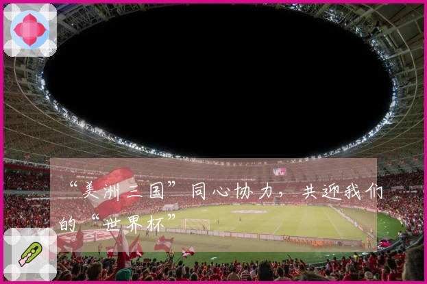 “美洲三国”同心协力,共迎我们的“世界杯”