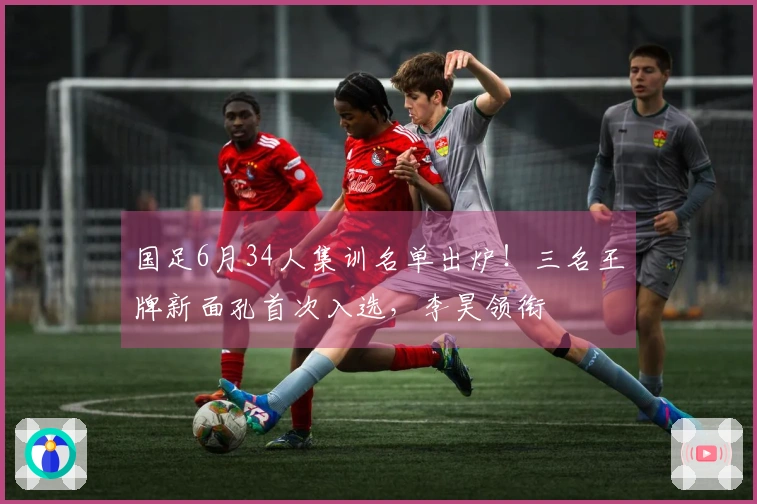 国足6月34人集训名单出炉！三名王牌新面孔首次入选，李昊领衔