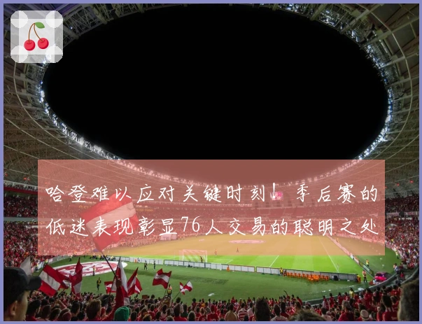 哈登难以应对关键时刻!季后赛的低迷表现彰显76人交易的聪明之处