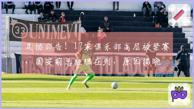 足协公告!17家俱乐部高层被禁赛,国安前总经理在列,原因揭晓