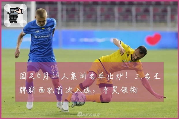 国足6月34人集训名单出炉！三名王牌新面孔首次入选，李昊领衔